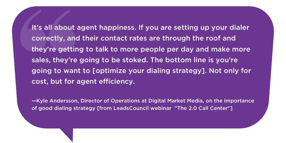 It's all about agent happiness. If you are setting up your dialer correctly, and their contact rates are through the roof and they're getting to talk to more people per day and make more sales, they're going to be stoked. The bottom line is you're going to want to [optimize your dialing strategy]. Not only for cost, but for agent efficiency. —Kyle Andersson, Director of Operations at Digital Market Media, on the importance of good dialing strategy [from LeadsCouncil webinar 
